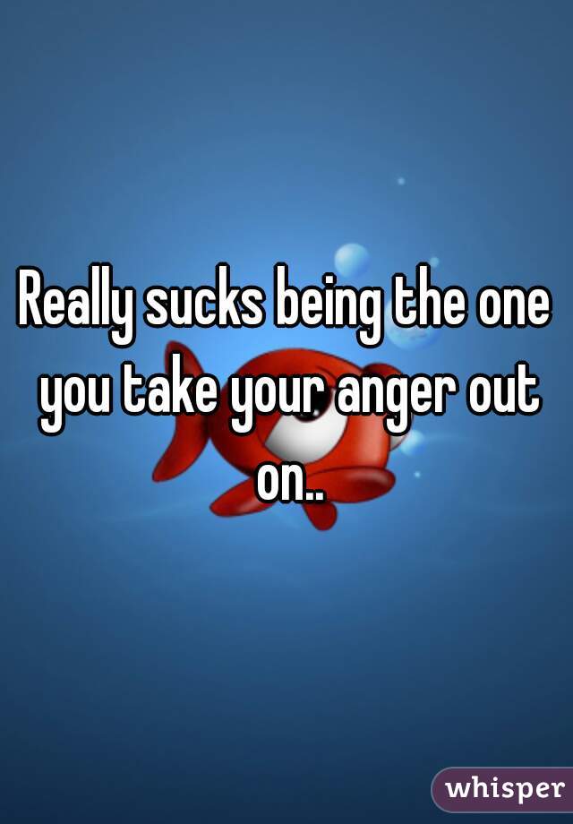 Really sucks being the one you take your anger out on..