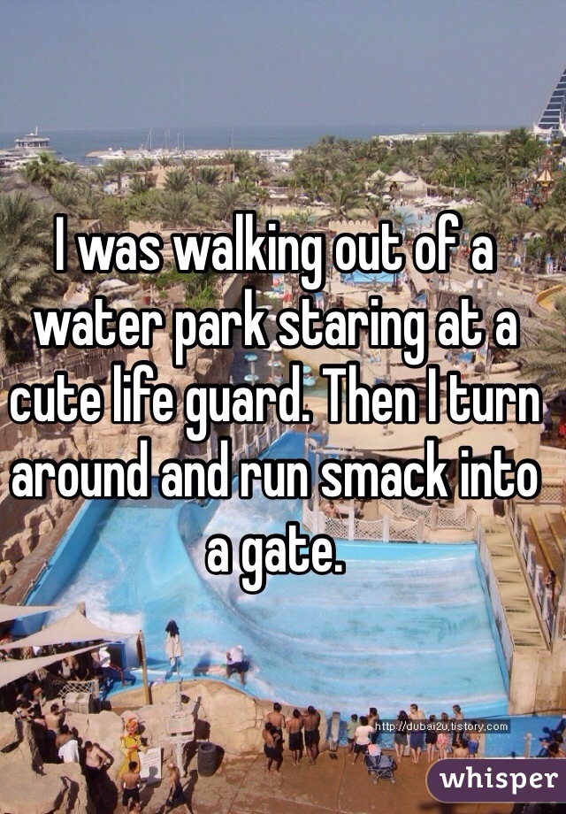 I was walking out of a water park staring at a cute life guard. Then I turn around and run smack into a gate. 