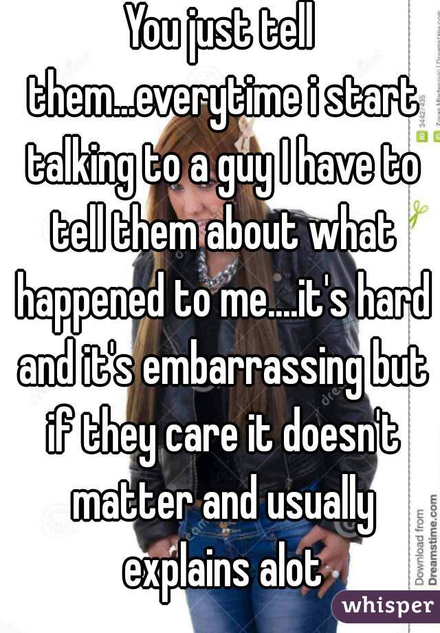 You just tell them...everytime i start talking to a guy I have to tell them about what happened to me....it's hard and it's embarrassing but if they care it doesn't matter and usually explains alot