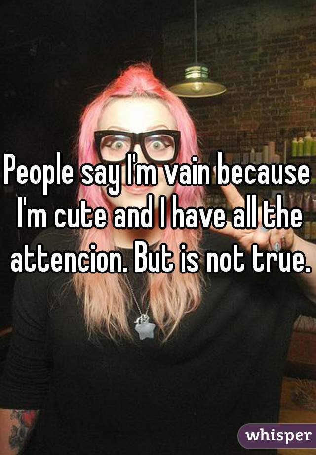 People say I'm vain because I'm cute and I have all the attencion. But is not true.