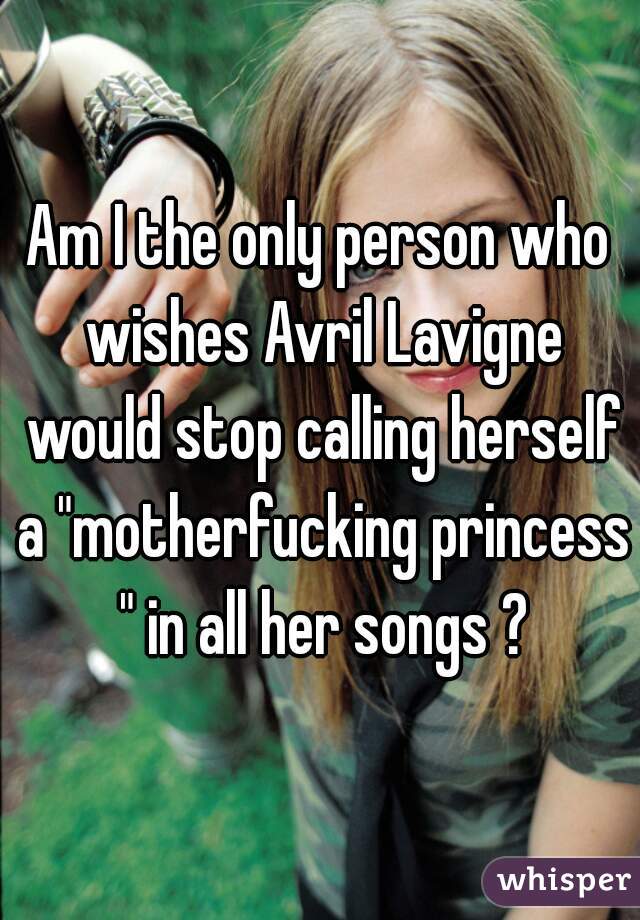 Am I the only person who wishes Avril Lavigne would stop calling herself a "motherfucking princess " in all her songs ?