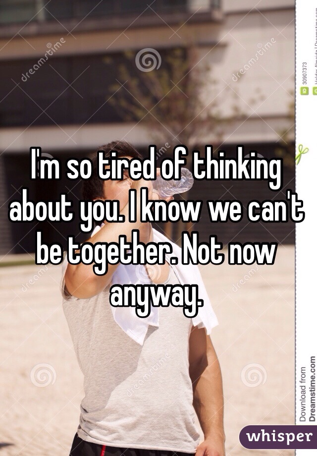 I'm so tired of thinking about you. I know we can't be together. Not now anyway. 