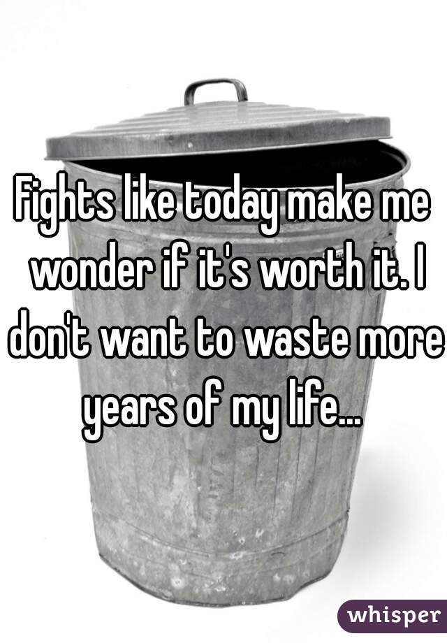 Fights like today make me wonder if it's worth it. I don't want to waste more years of my life... 