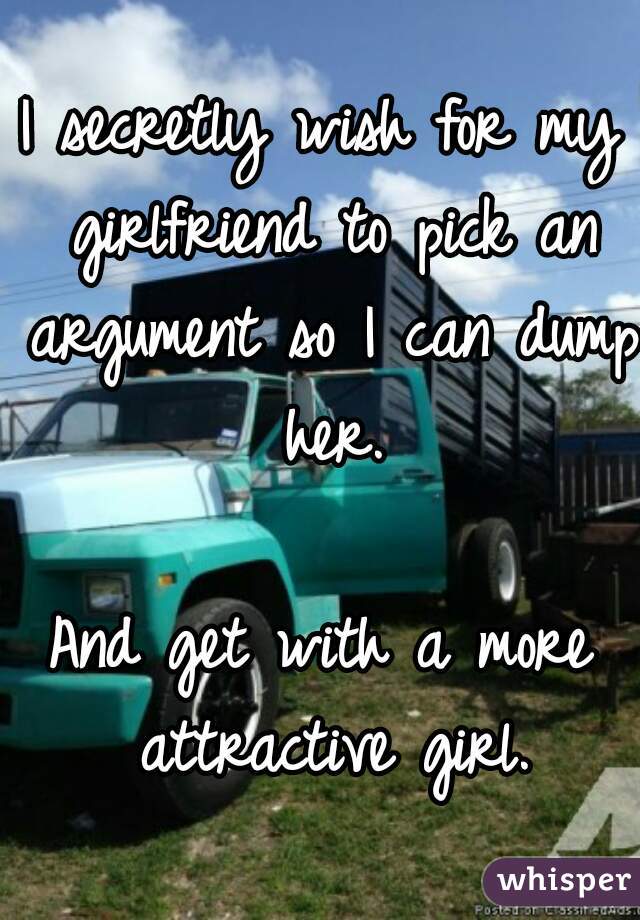 I secretly wish for my girlfriend to pick an argument so I can dump her.

And get with a more attractive girl.