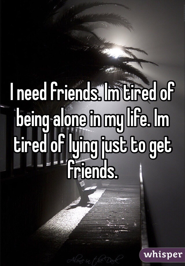 I need friends. Im tired of being alone in my life. Im tired of lying just to get friends. 