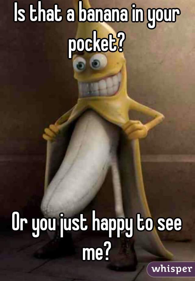 Is that a banana in your pocket? 





Or you just happy to see me? 