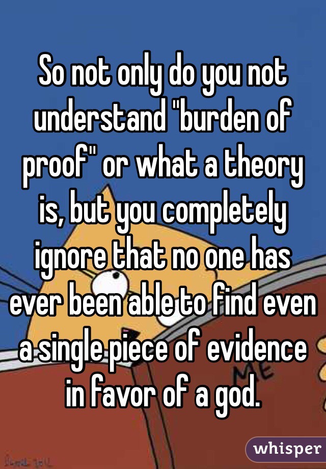 So not only do you not understand "burden of proof" or what a theory is, but you completely ignore that no one has ever been able to find even a single piece of evidence in favor of a god.