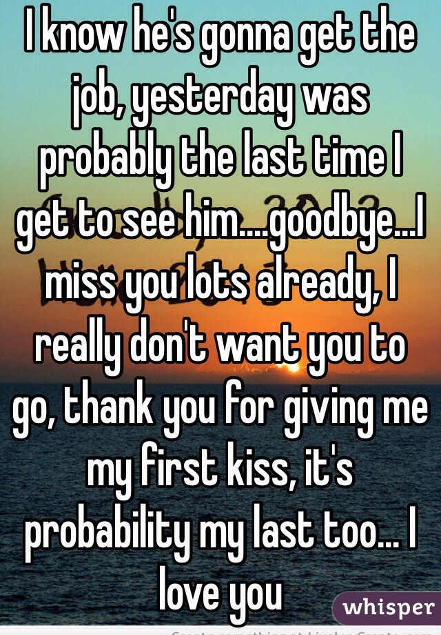 I know he's gonna get the job, yesterday was probably the last time I get to see him....goodbye...I miss you lots already, I really don't want you to go, thank you for giving me my first kiss, it's probability my last too... I love you