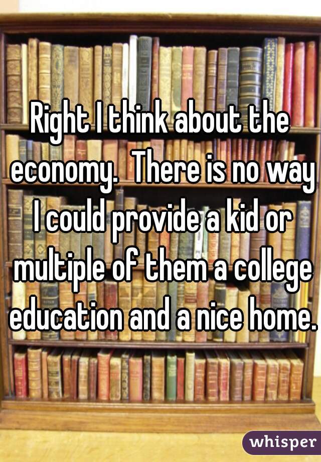 Right I think about the economy.  There is no way I could provide a kid or multiple of them a college education and a nice home.