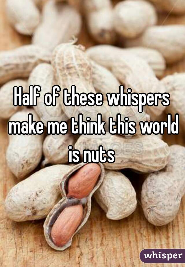 Half of these whispers make me think this world is nuts 