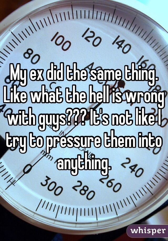 My ex did the same thing. Like what the hell is wrong with guys??? It's not like I try to pressure them into anything.