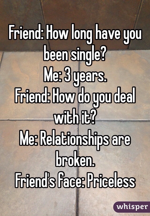 Friend: How long have you been single?
Me: 3 years.
Friend: How do you deal with it?
Me: Relationships are broken.
Friend's face: Priceless 