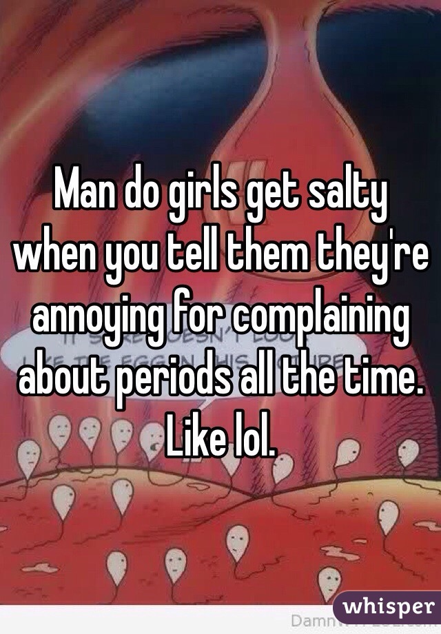 Man do girls get salty when you tell them they're annoying for complaining about periods all the time. Like lol. 