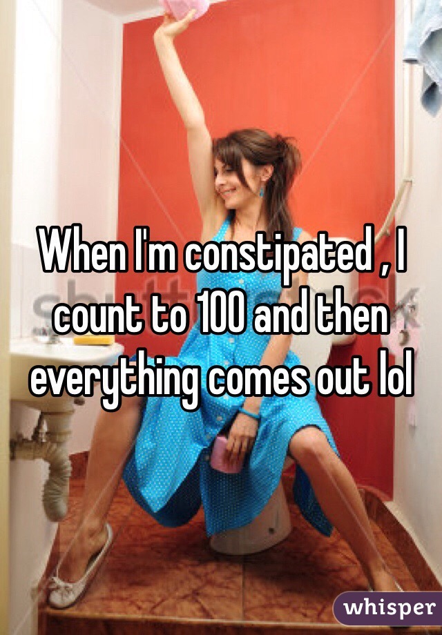 When I'm constipated , I count to 100 and then everything comes out lol 