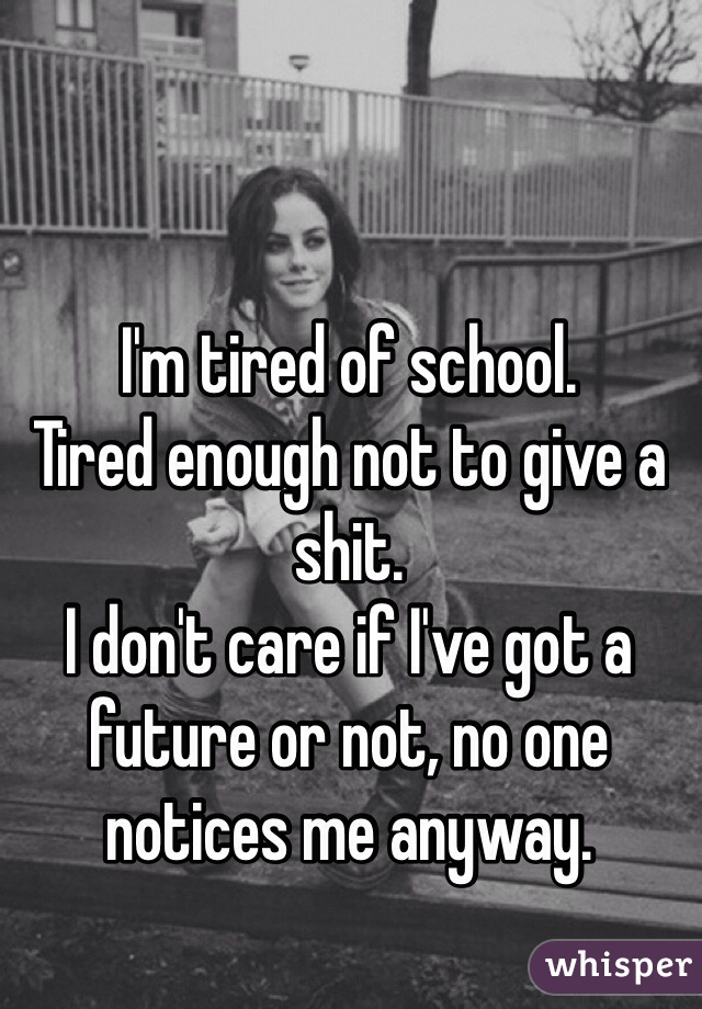 I'm tired of school. 
Tired enough not to give a shit. 
I don't care if I've got a future or not, no one notices me anyway. 