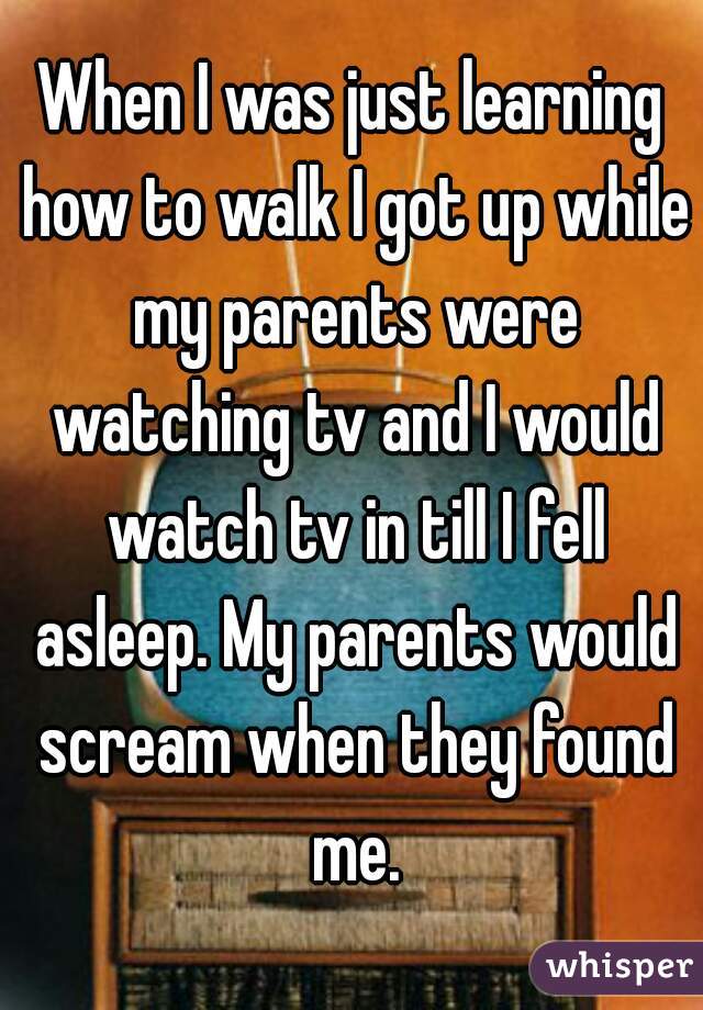 When I was just learning how to walk I got up while my parents were watching tv and I would watch tv in till I fell asleep. My parents would scream when they found me.