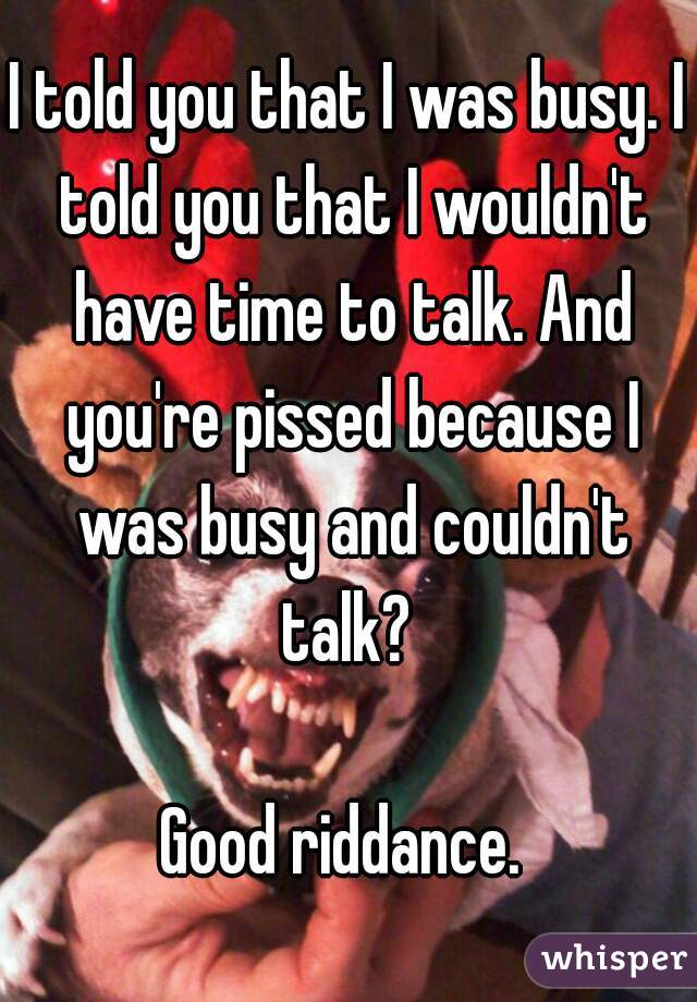 I told you that I was busy. I told you that I wouldn't have time to talk. And you're pissed because I was busy and couldn't talk? 

Good riddance. 