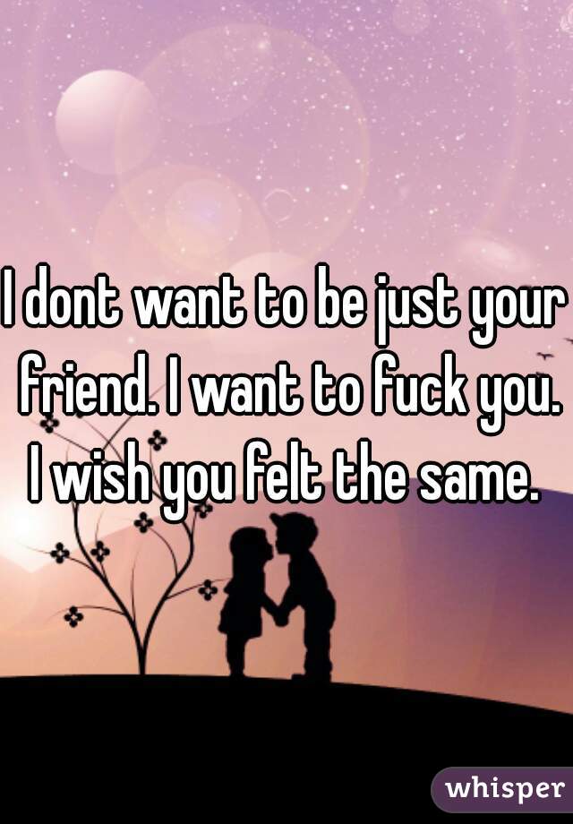 I dont want to be just your friend. I want to fuck you. I wish you felt the same. 