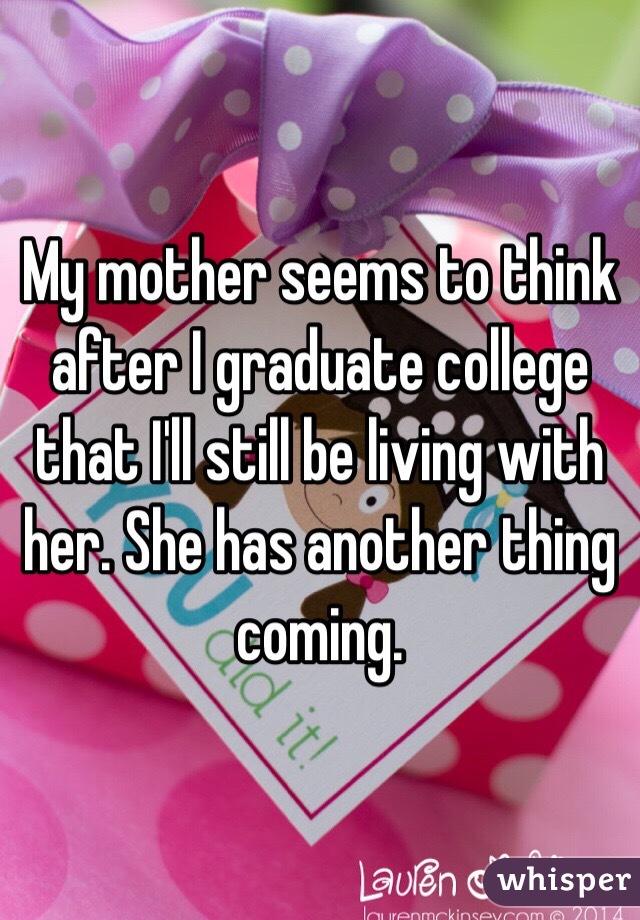 My mother seems to think after I graduate college that I'll still be living with her. She has another thing coming. 