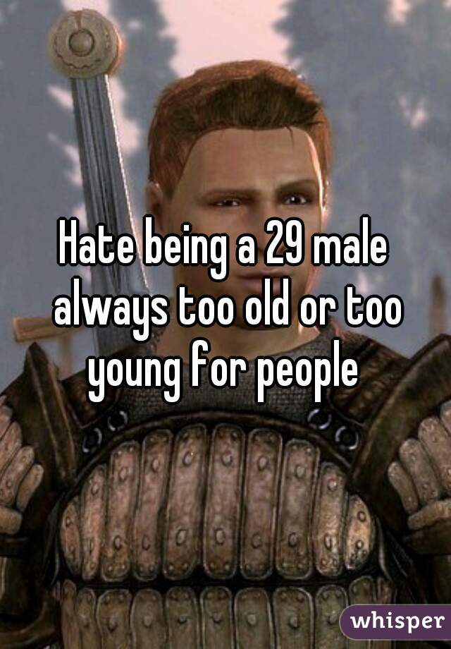 Hate being a 29 male always too old or too young for people 