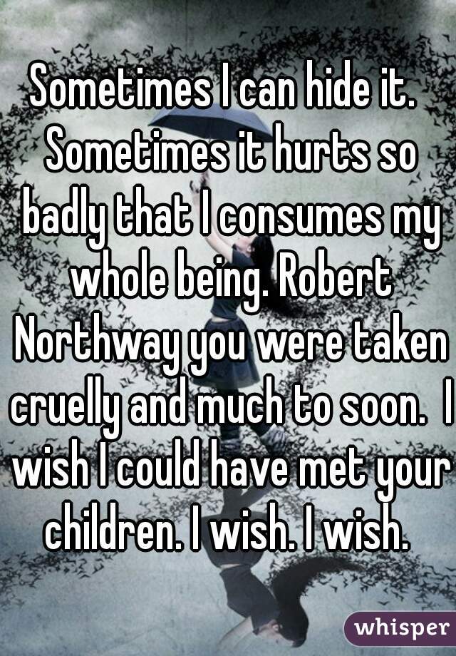 Sometimes I can hide it.  Sometimes it hurts so badly that I consumes my whole being. Robert Northway you were taken cruelly and much to soon.  I wish I could have met your children. I wish. I wish. 