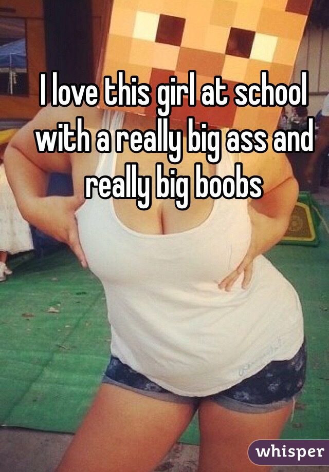 I love this girl at school with a really big ass and really big boobs