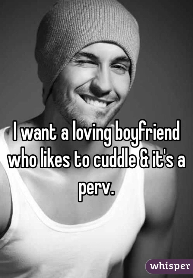 I want a loving boyfriend who likes to cuddle & it's a perv.