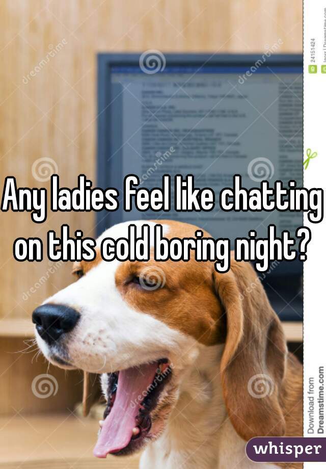 Any ladies feel like chatting on this cold boring night? 