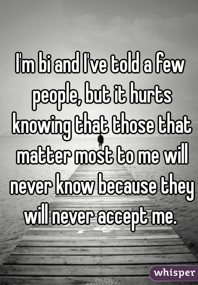 I'm bi and I've told a few people, but it hurts knowing that those that matter most to me will never know because they will never accept me. 