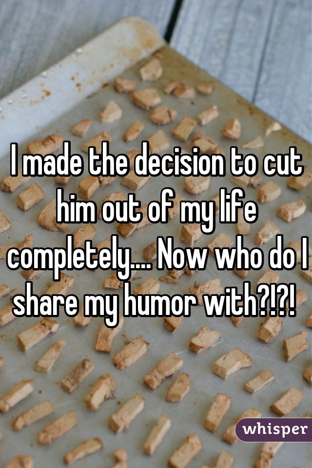 I made the decision to cut him out of my life completely.... Now who do I share my humor with?!?! 