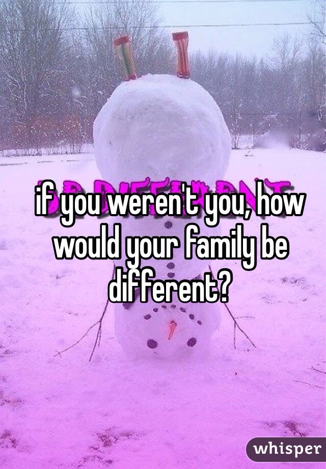 if you weren't you, how would your family be different? 