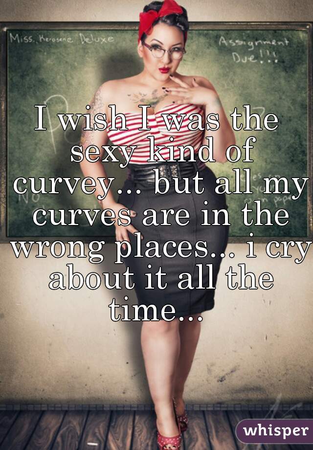 I wish I was the sexy kind of curvey... but all my curves are in the wrong places... i cry about it all the time... 