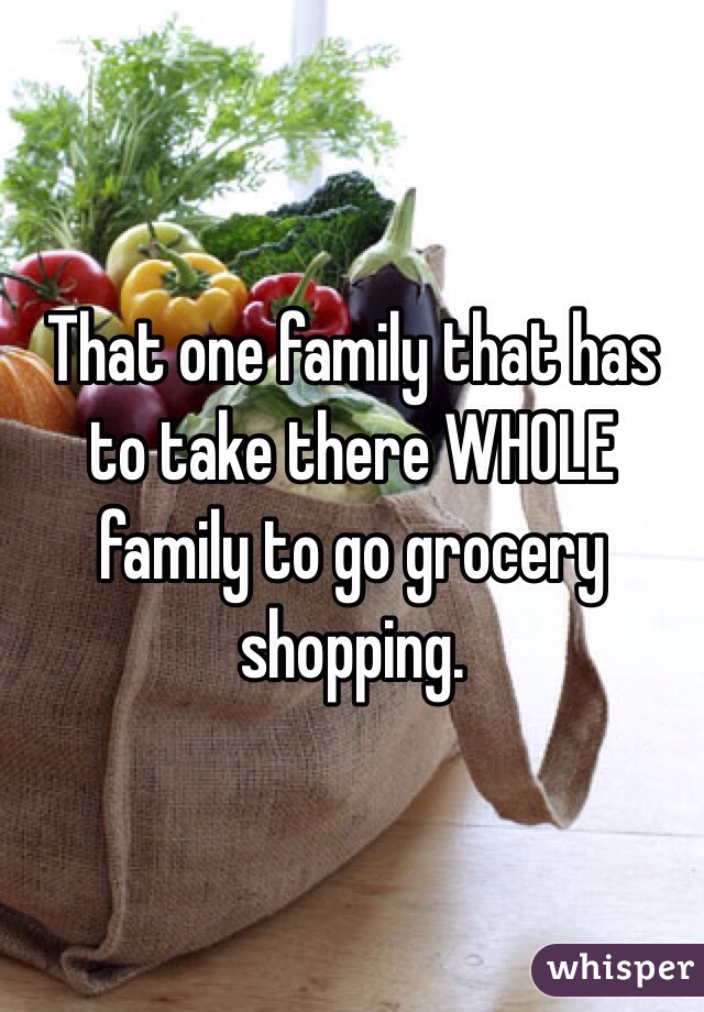 That one family that has to take there WHOLE family to go grocery shopping.