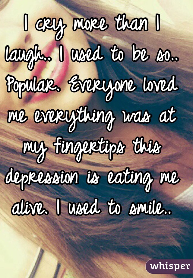 I cry more than I laugh.. I used to be so.. Popular. Everyone loved me everything was at my fingertips this depression is eating me alive. I used to smile..