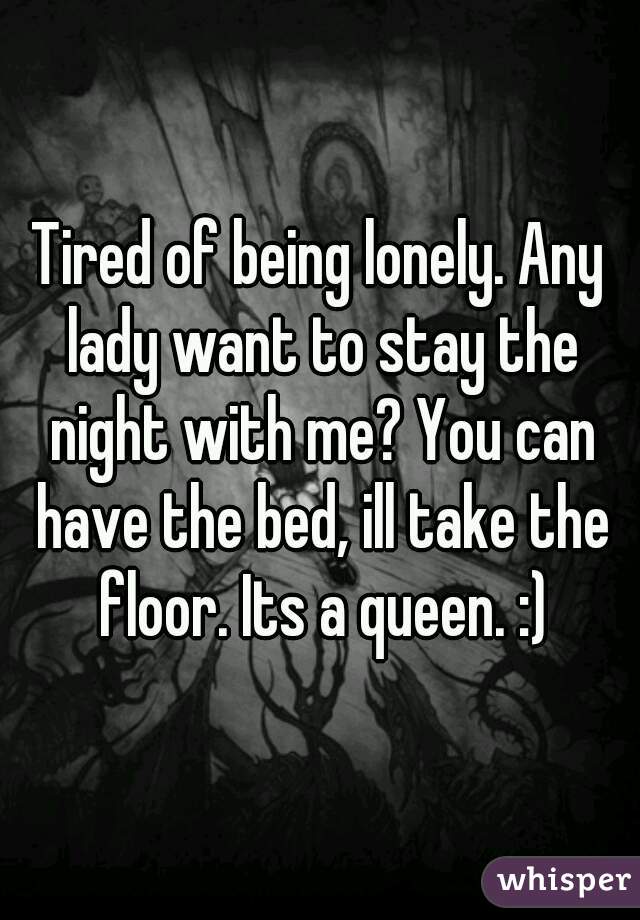 Tired of being lonely. Any lady want to stay the night with me? You can have the bed, ill take the floor. Its a queen. :)