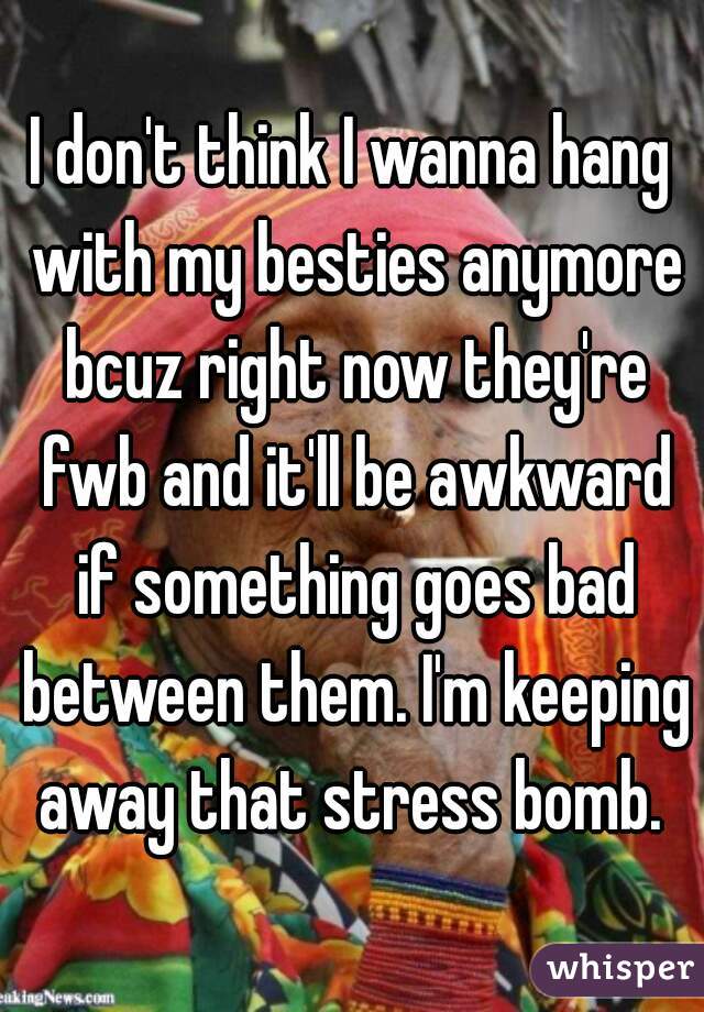 I don't think I wanna hang with my besties anymore bcuz right now they're fwb and it'll be awkward if something goes bad between them. I'm keeping away that stress bomb. 