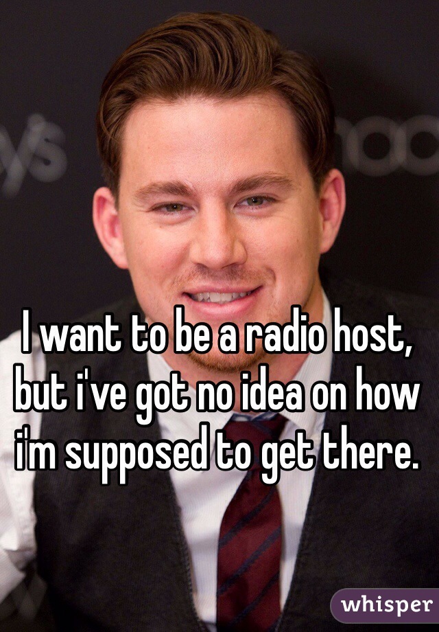 I want to be a radio host, but i've got no idea on how i'm supposed to get there. 