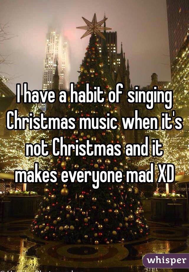 I have a habit of singing Christmas music when it's not Christmas and it makes everyone mad XD