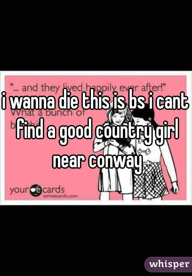 i wanna die this is bs i cant find a good country girl near conway