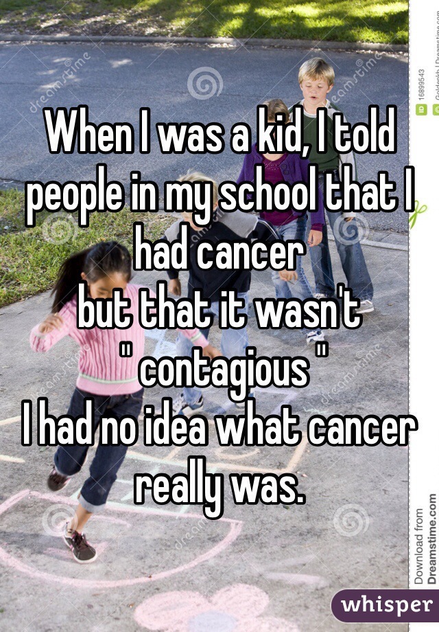 When I was a kid, I told people in my school that I had cancer     
but that it wasn't
 " contagious " 
I had no idea what cancer really was. 