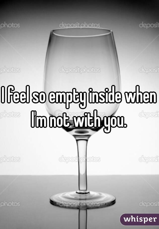 I feel so empty inside when I'm not with you. 