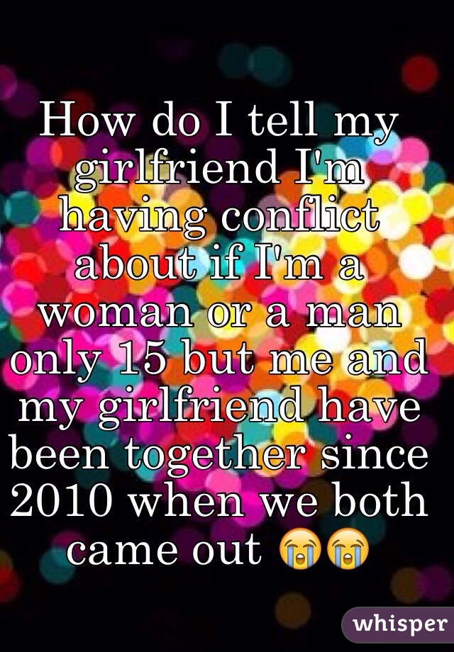 How do I tell my girlfriend I'm having conflict about if I'm a woman or a man only 15 but me and my girlfriend have been together since 2010 when we both came out 😭😭