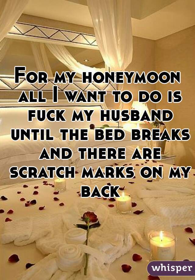 For my honeymoon all I want to do is fuck my husband until the bed breaks and there are scratch marks on my back