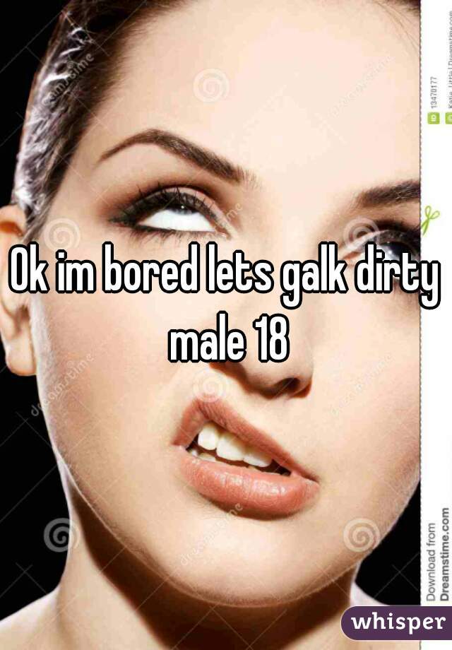 Ok im bored lets galk dirty male 18