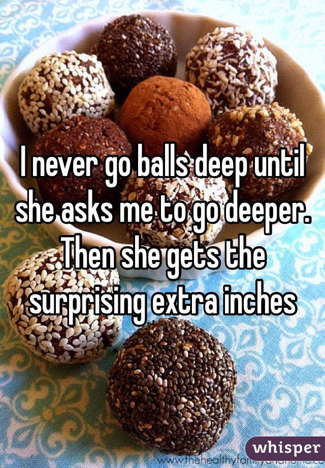 I never go balls deep until she asks me to go deeper. Then she gets the surprising extra inches