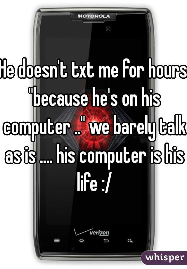 He doesn't txt me for hours "because he's on his computer .." we barely talk as is .... his computer is his life :/