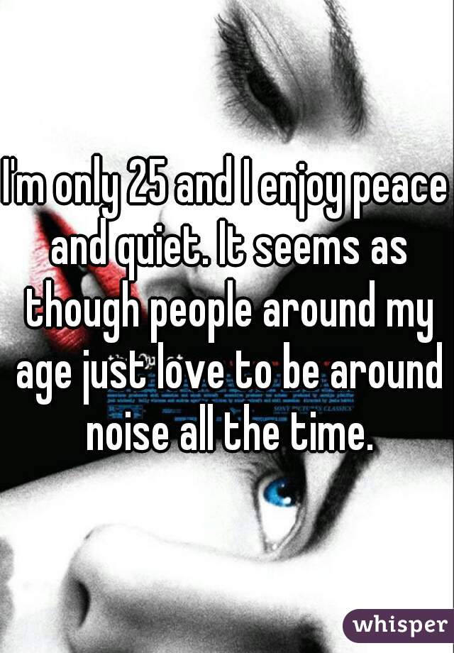 I'm only 25 and I enjoy peace and quiet. It seems as though people around my age just love to be around noise all the time.