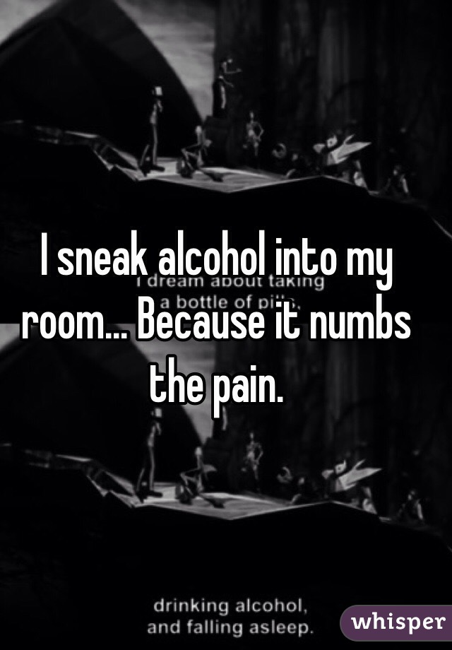 I sneak alcohol into my room... Because it numbs the pain. 