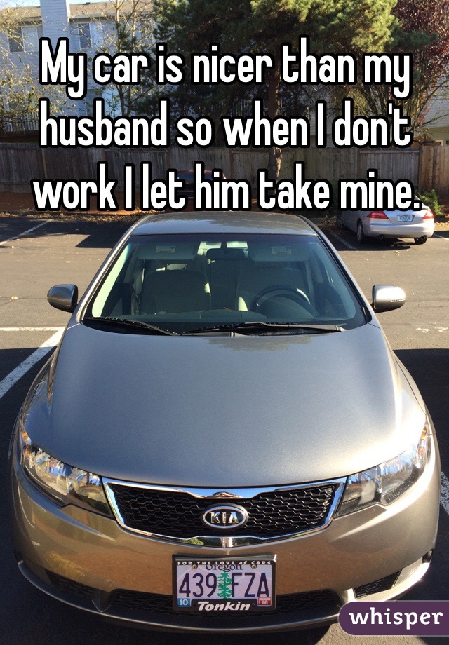 My car is nicer than my husband so when I don't work I let him take mine.