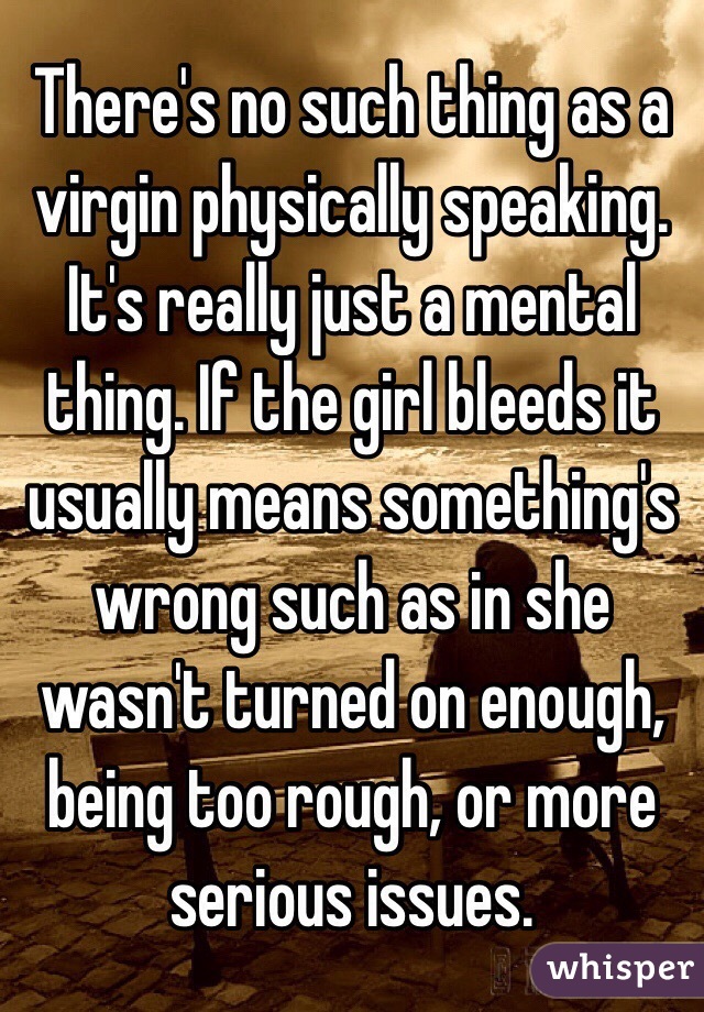 There's no such thing as a virgin physically speaking. It's really just a mental thing. If the girl bleeds it usually means something's wrong such as in she wasn't turned on enough, being too rough, or more serious issues. 